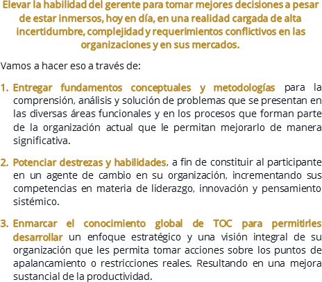 Elevar la habilidad del gerente para tomar mejores decisiones a pesar de estar inmersos, hoy en día, en una realidad cargada de alta incertidumbre, complejidad y requerimientos conflictivos en las organizaciones y en sus mercados.
Vamos a hacer eso a través de:
Entregar fundamentos conceptuales y metodologías para la comprensión, análisis y solución de problemas que se presentan en las diversas áreas funcionales y en los procesos que forman parte de la organización actual que le permitan mejorarlo de manera significativa.
Potenciar destrezas y habilidades, a fin de constituir al participante en un agente de cambio en su organización, incrementando sus competencias en materia de liderazgo, innovación y pensamiento sistémico.
Enmarcar el conocimiento global de TOC para permitirles desarrollar un enfoque estratégico y una visión integral de su organización que les permita tomar acciones sobre los puntos de apalancamiento o restricciones reales. Resultando en una mejora sustancial de la productividad.